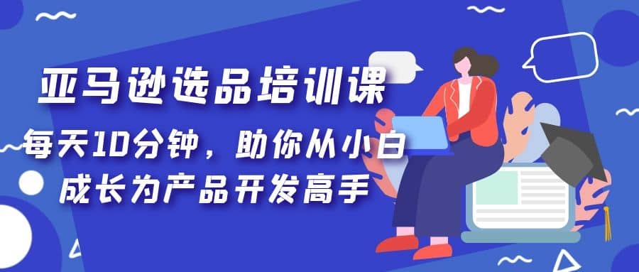 亚马逊选品培训课,每天10分钟,助你从小白成长为产品开发高手