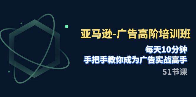 亚马逊-广告高阶培训班,每天10分钟,手把手教你成为广告实战高手(51节)