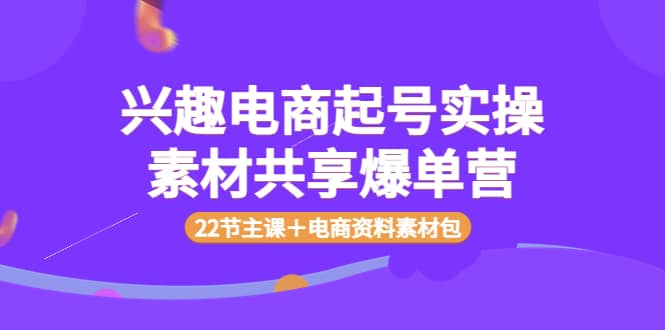 兴趣电商起号实操素材共享爆单营(22节主课+电商资料素材包)