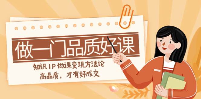 如何做一门·品质好课,知识IP做课变现方法论,高品质,才有好成交(11节)