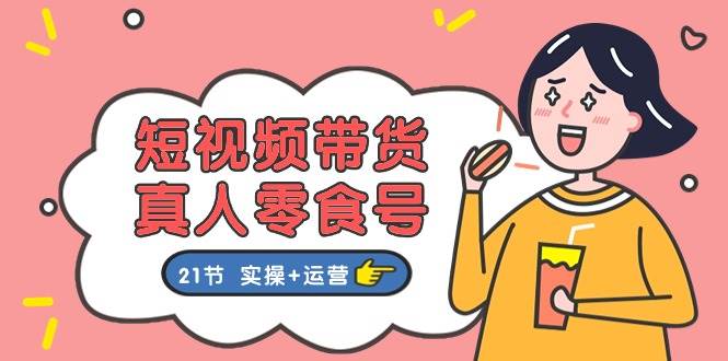 短视频带货真人零食号:更全面的零食带货教程:21节 实操+运营